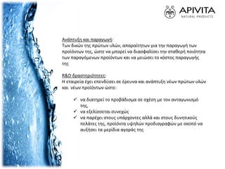 Ανάπτυξη και παραγωγή:
Των δικών της πρώτων υλών, απαραίτητων για την παραγωγή των
προϊόντων της, ώστε να μπορεί να διασφαλίσει την σταθερή ποιότητα
των παραγόμενων προϊόντων και να μειώσει το κόστος παραγωγής
της
R&D δραστηριότητες:
Η εταιρεία έχει επενδύσει σε έρευνα και ανάπτυξη νέων πρώτων υλών
και νέων προϊόντων ώστε:
 να διατηρεί το προβάδισμα σε σχέση με τον ανταγωνισμό
της,
 να εξελίσσεται συνεχώς
 να παρέχει στους υπάρχοντες αλλά και στους δυνητικούς
πελάτες της, προϊόντα υψηλών προδιαγραφών με σκοπό να
αυξήσει τα μερίδια αγοράς της
 