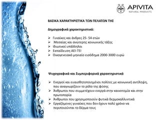 ΒΑΣΙΚΑ ΧΑΡΑΚΤΗΡΙΣΤΙΚΑ ΤΩΝ ΠΕΛΑΤΩΝ ΤΗΣ
Δημογραφικά χαρακτηριστικά:
 Γυναίκες και άνδρες 25- 54 ετών
 Μεσαίας και ανώτερης κοινωνικής τάξης
 Ιδιωτικοί υπάλληλοι
 Εκπαίδευση ΑΕΙ-ΤΕΙ
 Οικογενειακό μηνιαίο εισόδημα 2000-3000 ευρώ
Ψυχογραφικά και Συμπεριφορικά χαρακτηριστικά
 Ενεργοί και ευαισθητοποιηµένοι πολίτες µε κοινωνική αντίληψη,
που αναγνωρίζουν το ρόλο της φύσης
 Άνθρωποι που συµµετέχουν ενεργά στην καινοτοµία και στην
πρωτοπορία
 Άνθρωποι που χρησιμοποιούν φυτικά δερμοκαλλυντικά
 Εργαζόμενες γυναίκες που δεν έχουν πολύ χρόνο να
περιποιούνται το δέρμα τους
 
