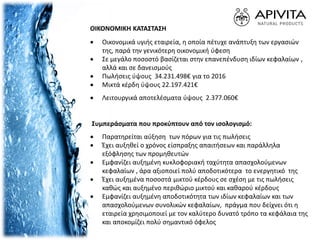 ΟΙΚΟΝΟΜΙΚΗ ΚΑΤΑΣΤΑΣΗ
 Οικονομικά υγιής εταιρεία, η οποία πέτυχε ανάπτυξη των εργασιών
της, παρά την γενικότερη οικονομική ύφεση
 Σε μεγάλο ποσοστό βασίζεται στην επανεπένδυση ιδίων κεφαλαίων ,
αλλά και σε δανεισμούς
 Πωλήσεις ύψους 34.231.498€ για το 2016
 Μικτά κέρδη ύψους 22.197.421€
 Λειτουργικά αποτελέσματα ύψους 2.377.060€
Συμπεράσματα που προκύπτουν από τον ισολογισμό:
 Παρατηρείται αύξηση των πόρων για τις πωλήσεις
 Έχει αυξηθεί ο χρόνος είσπραξης απαιτήσεων και παράλληλα
εξόφλησης των προμηθευτών
 Εμφανίζει αυξημένη κυκλοφοριακή ταχύτητα απασχολούμενων
κεφαλαίων , άρα αξιοποιεί πολύ αποδοτικότερα το ενεργητικό της
 Έχει αυξημένα ποσοστά μικτού κέρδους σε σχέση με τις πωλήσεις
καθώς και αυξημένο περιθώριο μικτού και καθαρού κέρδους
 Εμφανίζει αυξημένη αποδοτικότητα των ιδίων κεφαλαίων και των
απασχολούμενων συνολικών κεφαλαίων, πράγμα που δείχνει ότι η
εταιρεία χρησιμοποιεί με τον καλύτερο δυνατό τρόπο τα κεφάλαια της
και αποκομίζει πολύ σημαντικό όφελος
 