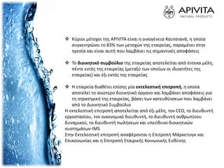  Κύριοι μέτοχοι της APIVITA είναι η οικογένεια Κουτσιανά, η οποία
συγκεντρώνει το 83% των μετοχών της εταιρείας, παραμένει στην
ηγεσία και είναι αυτή που λαμβάνει τις σημαντικές αποφάσεις
 Το διοικητικό συμβούλιο της εταιρείας αποτελείται από έντεκα μέλη,
πέντε εντός της εταιρείας (μεταξύ των οποίων οι ιδιοκτήτες της
εταιρείας) και έξι εκτός της εταιρείας
 Η εταιρεία διαθέτει επίσης μία εκτελεστική επιτροπή, η οποία
αποτελεί το ανώτερο διοικητικό όργανο και λαμβάνει αποφάσεις για
τη στρατηγική της εταιρείας, βάσει των κατευθύνσεων που λαμβάνει
από το Διοικητικό Συμβούλιο
Η εκτελεστική επιτροπή αποτελείται από έξι μέλη, τον CEO, το διευθυντή
εργοστασίου, τον οικονομικό διευθυντή, το διευθυντή ανθρωπίνου
δυναμικού, το διευθυντή πωλήσεων και υπεύθυνο διοικητικών
συστημάτων-IMS
Στην Εκτελεστική επιτροπή αναφέρονται η Επιτροπή Μάρκετινγκ και
Επικοινωνίας και η Επιτροπή Εταιρικής Κοινωνικής Ευθύνης
 