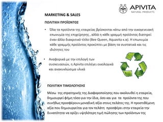 MARKETING & SALES
ΠΟΛΙΤΙΚΗ ΠΡΟΪΟΝΤΟΣ
• Όλα τα προϊόντα της εταιρείας βρίσκονται κάτω από την οικογενειακή
επωνυμία της επιχείρησης , αλλά η κάθε γραμμή προϊόντος διατηρεί
έναν άλλο διακριτικό τίτλο (Bee Queen, Aquavita κ.α). Η επωνυμία
κάθε γραμμής προϊόντος προκύπτει με βάση τα συστατικά και τις
ιδιότητες του
ΠΟΛΙΤΙΚΗ ΤΙΜΟΛΟΓΗΣΗΣ
Μέσω της στρατηγικής της Διαφοροποίησης που ακολουθεί η εταιρεία,
δημιουργεί φήμη τόσο για την ίδια, όσο και για τα προϊόντα της που
συνήθως προσφέρουν μοναδική αξία στους πελάτες της. Η προστιθέμενη
αξία που δημιουργείται για τον πελάτη προσφέρει στην εταιρεία την
δυνατότητα να ορίζει υψηλότερη τιμή πώλησης των προϊόντων της
• Αναφορικά με την επιλογή των
συσκευασιών, η Apivita επιλέγει οικολογικά
και ανακυκλώσιμα υλικά
 
