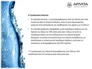 Η Τιμολογιακή πολιτική
• Σε επίπεδο λιανικής η τιμή διαμορφώνεται από την Apivita και είναι
ενιαία για όλα τα σημεία πώλησης, ώστε να µην δημιουργείται
σύγχυση στον καταναλωτή και προβλήματα στις σχέσεις µε το δίκτυο
• Σε επίπεδο χονδρικής εξασφαλίζει µικτό περιθώριο κέρδους για την
Apivita της τάξης του 70% κατά µέσο όρο. Επάνω σε αυτό το
περιθώριο πρέπει να συνυπολογιστούν και κάποια δωρεάν
δείγματα, τα οποία ενσωµατώνονται στο κόστος πωληθέντων, µε
αποτέλεσμα το τελικό μεικτό περιθώριο κέρδους, μετά από τις
εκπτώσεις, να διαμορφώνεται στο 67% περίπου
* Η τιμολογιακή της πολιτική διαμορφώνεται στο 10% µε 15%
υψηλότερα από τον ανταγωνισμό κατά µέσο όρο
 
