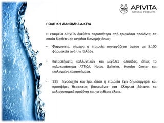 Η εταιρεία APIVITA διαθέτει περισσότερα από τριακόσια προϊόντα, τα
οποία διαθέτει σε κανάλια διανομής όπως:
• Φαρμακεία, σήμερα η εταιρεία συνεργάζεται άμεσα με 5.100
φαρμακεία ανά την Ελλάδα.
• Καταστήματα καλλυντικών και μεγάλες αλυσίδες, όπως το
πολυκατάστημα ATTICA, Notos Galleries, Hondos Center και
επιλεγμένα καταστήματα.
• 133 Ξενοδοχεία και Spa, όπου η εταιρεία έχει δημιουργήσει και
προσφέρει θεραπείες βασισμένες στα Ελληνικά βότανα, τα
μελισσοκομικά προϊόντα και τα αιθέρια έλαια.
ΠΟΛΙΤΙΚΗ ΔΙΑΝΟΜΗΣ-ΔΙΚΤΥΑ
 