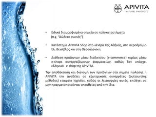 • Ειδικά διαμορφωμένα σημεία σε πολυκαταστήματα
(π.χ. “Δώδεκα γωνιές”)
• Κατάστημα APIVITA Shop στο κέντρο της Αθήνας, στο αεροδρόμιο
Ελ. Βενιζέλος και στη Θεσσαλονίκη
• Διάθεση προϊόντων μέσω διαδικτύου (e-commerce) κυρίως μέσω
e-shops συνεργαζόμενων φαρμακείων, καθώς δεν υπάρχει
ελληνικό e-shop της APIVITΑ.
Την αποθήκευση και διανομή των προϊόντων στα σημεία πώλησης η
APIVITA την αναθέτει σε εξωτερικούς συνεργάτες (outsourcing
μέθοδος) εταιρεία logistics, καθώς οι λειτουργίες αυτές, επιλέγει να
μην πραγματοποιούνται απευθείας από την ίδια.
 