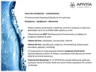 ΠΟΛΙΤΙΚΗ ΠΡΟΒΟΛΗΣ – ΕΠΙΚΟΙΝΩΝΙΑΣ
Η Επικοινωνιακή Στρατηγική βασίζεται στο τρίπτυχο:
Ειλικρίνεια – Διαφάνεια – Αξιοπιστία
•Κύριος σκοπός στρατηγικής marketing: να γίνουν γνώριμες οι αξίες & η
φιλοσοφία της & να συνδεθεί κάθε προϊόν με αυτά
•Χαρακτηριστικά 360Ο Ολοκληρωμένης Επικοινωνίας με έμφαση σε
σύγχρονες δράσεις & μέσα
•Above the line: τηλεόραση, έντυπα μέσα, internet
•Below the line: προωθητικές ενέργειες, merchandising, διαγωνισμοί,
σεμινάρια, χορηγίες, samplings
•Η επικοινωνία σε επιχειρησιακό επίπεδο (corporate brand level)
αποτελεί βασικό πυλώνα  στόχος η γενικότερη ενδυνάμωση του brand
αλλά & του brand awareness
•Experiential Marketing  «H APIVITA δεν πουλά καλλυντικά, αλλά μία
εμπειρία» (word of mouth, feeds στα social media, καμπάνιες PR, content
marketing)
 
