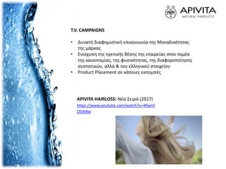 T.V. CAMPAIGNS
• Δυνατή διαφημιστική επικοινωνία της Μοναδικότητας
της μάρκας
• Ενίσχυση της ηγετικής θέσης της εταιρείας στον τομέα
της καινοτομίας, της φυσικότητας, της διαφοροποίησης
συστατικών, αλλά & του ελληνικού στοιχείου
• Product Placement σε κάποιες εκπομπές
APIVITA HAIRLOSS: Νέα Σειρά (2017)
https://www.youtube.com/watch?v=4RwnF
O5IhBw
 