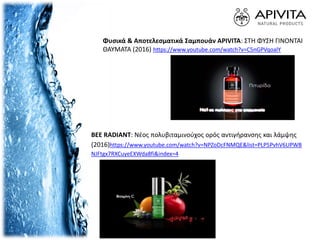 Φυσικά & Αποτελεσματικά Σαμπουάν APIVITA: ΣΤΗ ΦΥΣΗ ΓΙΝΟΝΤΑΙ
ΘΑΥΜΑΤΑ (2016) https://www.youtube.com/watch?v=C5nGPVqoalY
BEE RADIANT: Νέος πολυβιταμινούχος ορός αντιγήρανσης και λάμψης
(2016)https://www.youtube.com/watch?v=NPZoDcFNMQE&list=PLP5PvhV6UPWB
NJFtgx7RXCuyeEXWda8fi&index=4
 