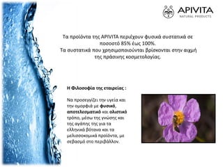 Η Φιλοσοφία της εταιρείας :
Να προσεγγίζει την υγεία και
την ομορφιά με φυσικό,
αποτελεσματικό και ολιστικό
τρόπο, μέσω της γνώσης και
της αγάπης της για τα
ελληνικά βότανα και τα
μελισσοκομικά προϊόντα, με
σεβασμό στο περιβάλλον.
Τα προϊόντα της APIVITA περιέχουν φυσικά συστατικά σε
ποσοστό 85% έως 100%.
Τα συστατικά που χρησιμοποιούνται βρίσκονται στην αιχμή
της πράσινης κοσμετολογίας.
 