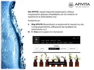 Site APIVITA: ισχυρή παρουσία (οργανωμένο, πλήρως
ενημερωμένο, χρήσιμες πληροφορίες για την εταιρεία, τα
προϊόντα & τα πεδία δράσης της)
Ενισχύεται με:
i) Blog APIVITA (θεματολογία τα προϊοντικά & εταιρικά της νέα,
η επιχειρηματικότητα, καθημερινά tips ομορφιάς και
περιποίησης κ.α.)
ii) E- shop για τις χώρες του εξωτερικού
 