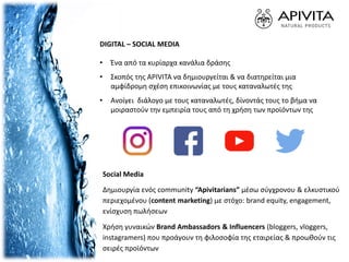 DIGITAL – SOCIAL MEDIA
• Ένα από τα κυρίαρχα κανάλια δράσης
• Σκοπός της APIVITA να δημιουργείται & να διατηρείται μια
αμφίδρομη σχέση επικοινωνίας με τους καταναλωτές της
• Ανοίγει διάλογο με τους καταναλωτές, δίνοντάς τους το βήμα να
μοιραστούν την εμπειρία τους από τη χρήση των προϊόντων της
Social Media
Δημιουργία ενός community “Apivitarians” μέσω σύγχρονου & ελκυστικού
περιεχομένου (content marketing) με στόχο: brand equity, engagement,
ενίσχυση πωλήσεων
Χρήση γυναικών Brand Ambassadors & Influencers (bloggers, vloggers,
instagramers) που προάγουν τη φιλοσοφία της εταιρείας & προωθούν τις
σειρές προϊόντων
 