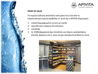 POINT OF SALES
Τα σημεία πώλησης αποτελούν από μόνα τους ένα από τα
σημαντικότερα σημεία προβολής, γι’ αυτό και η APIVITA δημιουργεί:
 ειδικά διαμορφωμένα corners με stands
 προωθητικές ενέργειες & εκπτώσεις
 samplings
 Σε 5.000 φαρμακεία έχει επενδύσει για πάγιες εγκαταστάσεις
(έπιπλα, βιτρίνες κ.λπ.), ώστε να έχει αποκλειστική θέση σε αυτά
 