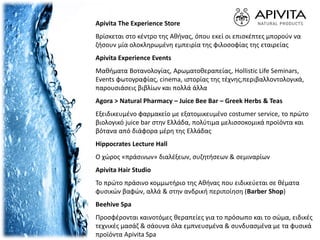 Apivita The Experience Store
Βρίσκεται στο κέντρο της Αθήνας, όπου εκεί οι επισκέπτες μπορούν να
ζήσουν μία ολοκληρωμένη εμπειρία της φιλοσοφίας της εταιρείας
Apivita Experience Events
Μαθήματα Βοτανολογίας, Αρωματοθεραπείας, Hollistic Life Seminars,
Events φωτογραφίας, cinema, ιστορίας της τέχνης,περιβαλλοντολογικά,
παρουσιάσεις βιβλίων και πολλά άλλα
Agora > Natural Pharmacy – Juice Bee Bar – Greek Herbs & Teas
Εξειδικευμένο φαρμακείο με εξατομικευμένο costumer service, το πρώτο
βιολογικό juice bar στην Ελλάδα, πολύτιμα μελισσοκομικά προϊόντα και
βότανα από διάφορα μέρη της Ελλάδας
Hippocrates Lecture Hall
Ο χώρος «πράσινων» διαλέξεων, συζητήσεων & σεμιναρίων
Apivita Hair Studio
Το πρώτο πράσινο κομμωτήριο της Αθήνας που ειδικεύεται σε θέματα
φυσικών βαφών, αλλά & στην ανδρική περιποίηση (Barber Shop)
Beehive Spa
Προσφέρονται καινοτόμες θεραπείες για το πρόσωπο και το σώμα, ειδικές
τεχνικές μασάζ & σάουνα όλα εμπνευσμένα & συνδυασμένα με τα φυσικά
προϊόντα Apivita Spa
 