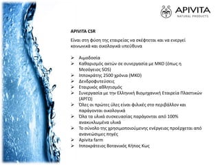 APIVITA CSR
Είναι στη φύση της εταιρείας να σκέφτεται και να ενεργεί
κοινωνικά και οικολογικά υπεύθυνα
 Αιμοδοσία
 Καθαρισμός ακτών σε συνεργασία με ΜΚΟ (όπως η
Μεσόγειος SOS)
 Ιπποκράτης 2500 χρόνια (ΜΚΟ)
 Δενδροφυτεύσεις
 Εταιρικός αθλητισμός
 Συνεργασία με την Ελληνική Βιομηχανική Εταιρεία Πλαστικών
(ΑΡΓΩ)
 Όλες οι πρώτες ύλες είναι φιλικές στο περιβάλλον και
παράγονται οικολογικά
 Όλα τα υλικά συσκευασίας παράγονται από 100%
ανακυκλωμένα υλικά
 Το σύνολο της χρησιμοποιούμενης ενέργειας προέρχεται από
ανανεώσιμες πηγές
 Apivita farm
 Ιπποκράτειος Βοτανικός Κήπος Κως
 