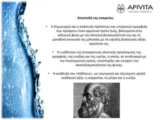 Αποστολή της εταιρείας:
• Η δημιουργία και η ανάπτυξη προϊόντων και υπηρεσιών ομορφιάς
που προάγουν έναν αρμονικό τρόπο ζωής, βασισμένα στην
ελληνική φύση με την πλούσια βιοποικιλότητά της και τη
μοναδική κοινωνία της μέλισσας με τα υψηλής βιολογικής αξίας
προϊόντα της.
• Η υιοθέτηση της Ιπποκρατικής ολιστικής προσέγγισης της
ομορφιάς, της ευεξίας και της υγείας, η οποία, σε συνδυασμό με
την επιστημονική γνώση, υποστηρίζει και ενισχύει την
αποτελεσματικότητα της φύσης.
• Η ανάδειξη του «Κάλλους», ως εσωτερική και εξωτερική υψηλή
αισθητική αξία, η ισορροπία, το μέτρο και η ευεξία.
 