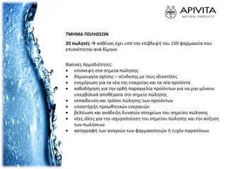 ΤΜΗΜΑ ΠΩΛΗΣΕΩΝ
20 πωλητές  καθένας έχει υπό την επίβλεψή του 150 φαρμακεία που
επισκέπτεται ανά δίμηνο
Βασικές Αρμοδιότητες:
 επίσκεψη στα σημεία πώλησης
 δημιουργία σχέσης – σύνδεσης με τους ιδιοκτήτες
 ενημέρωση για τα νέα της εταιρείας και τα νέα προϊόντα
 καθοδήγηση για την ορθή παραγγελία προϊόντων για να μην μένουν
υπερβολικά αποθέματα στο σημείο πώλησης
 εκπαίδευση και τρόποι πώλησης των προϊόντων
 υποστήριξη προωθητικών ενεργειών
 βελτίωση και ανάδειξη δυνατών στοιχείων του σημείου πώλησης
 νέες ιδέες για την ισχυροποίηση του σημείου πώλησης και την αύξηση
των πωλήσεων
 καταγραφή των αναγκών των φαρμακοποιών ή τυχόν παραπόνων
 