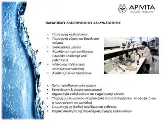 ΠΑΡΑΓΩΓΙΚΕΣ ΔΡΑΣΤΗΡΙΟΤΗΤΕΣ ΚΑΙ ΔΥΝΑΤΟΤΗΤΕΣ
• Χρήση αποθηκευτικών χώρων
• Εκπαίδευση & σίτιση προσωπικού
• Δημιουργία εκδηλώσεων και ενημέρωσης κοινού
• Ύπαρξη βιοκλιματικού κτηρίου (στο οποίο στεγάζονται τα γραφεία και
η παραγωγική της μονάδα)
• Συμμετοχή σε διεθνή συνέδρια και εκθέσεις
• Παρακολούθηση της παγκόσμιας αγοράς καλλυντικών
• Παραγωγή καλλυντικών
• Παραγωγή γύρης και βασιλικού
πολτού
• Συσκευασία μελιού
• Αξιολόγηση των συνθέσεων
(stability, challenge and
patch test)
• InVivo και InVitro τεστ
αποτελεσματικότητας
• Ανάπτυξη νέων προϊόντων
 