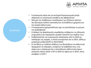 • Η οικονομική κρίση και τα αυστηρά δημοσιονομικά μέτρα
οδήγησαν σε οικονομική αστάθεια και αβεβαιότητα
• Μείωση του διαθέσιμου εισοδήματος των Ελλήνων πολιτών
και αδυναμία πολλών καταναλωτών να διαθέσουν χρήματα για
την αγορά καλλυντικών
• Η περιορισμένη χρηματοδότηση έχει ως αποτέλεσμα τη μείωση
της κερδοφορίας
• Η αλλαγή της φορολογικής νομοθεσίας επιβαρύνει τις ελληνικές
επιχειρήσεις και παρακρατεί μεγάλο ποσοστό των κερδών τους
• Σταθεροποίηση της οικονομικής κατάστασης από το 2014 με
ανάκαμψη της αγοράς, η οποία συνεχίστηκε και το 2015, αλλά με
μικρότερο ρυθμό (0,6% το 2015/2014)
• Σε αντίθεση με πολλούς κλάδους που βουλιάζουν τα καλλυντικά
προχωρούν σε εξαγορές, ενισχύουν τα κεφάλαιά τους, ενώ
ακόμη και η παραγωγή και η κατανάλωση καλλυντικών έχουν
αυξητικές τάσεις (κατά 1,3% το 2016 σε σχέση με το 2015, όπως
αναφέρει η ICAP )
ECONOMIC
 