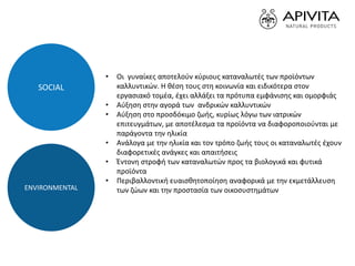 • Οι γυναίκες αποτελούν κύριους καταναλωτές των προϊόντων
καλλυντικών. Η θέση τους στη κοινωνία και ειδικότερα στον
εργασιακό τομέα, έχει αλλάξει τα πρότυπα εμφάνισης και ομορφιάς
• Αύξηση στην αγορά των ανδρικών καλλυντικών
• Αύξηση στο προσδόκιμο ζωής, κυρίως λόγω των ιατρικών
επιτευγμάτων, με αποτέλεσμα τα προϊόντα να διαφοροποιούνται με
παράγοντα την ηλικία
• Ανάλογα με την ηλικία και τον τρόπο ζωής τους οι καταναλωτές έχουν
διαφορετικές ανάγκες και απαιτήσεις
• Έντονη στροφή των καταναλωτών προς τα βιολογικά και φυτικά
προϊόντα
• Περιβαλλοντική ευαισθητοποίηση αναφορικά με την εκμετάλλευση
των ζώων και την προστασία των οικοσυστημάτων
SOCIAL
ENVIRONMENTAL
 