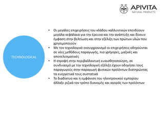 • Οι μεγάλες επιχειρήσεις του κλάδου καλλυντικών επενδύουν
μεγάλα κεφάλαια για την έρευνα και την ανάπτυξη και δίνουν
έμφαση στην βελτίωση και στην εξέλιξη των πρώτων υλών που
χρησιμοποιούν
• Με τον τεχνολογικό εκσυγχρονισμό οι επιχειρήσεις οδηγούνται
σε νέες μεθόδους παραγωγής, πιο γρήγορες, μαζικές και
αποτελεσματικές
• Η στροφή στην περιβαλλοντική ευαισθητοποίηση, σε
συνδυασμό με την τεχνολογική εξέλιξη έχουν οδηγήσει τους
παραγωγούς στην παραγωγή φυσικών προϊόντων διατηρώντας
τα ευεργετικά τους συστατικά
• Το διαδίκτυο και η εμφάνιση του ηλεκτρονικού εμπορίου
άλλαξε ριζικά τον τρόπο διανομής και αγοράς των προϊόντων
TECHNOLOGICAL
 