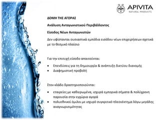 ΔΟΜH ΤΗΣ ΑΓΟΡAΣ
Ανάλυση Ανταγωνιστικού Περιβάλλοντος
Είσοδος Νέων Ανταγωνιστών
Δεν υφίστανται ουσιαστικά εμπόδια εισόδου νέων επιχειρήσεων σχετικά
με το θεσμικό πλαίσιο
Για την επιτυχή είσοδο απαιτούνται:
 Επενδύσεις για τη δημιουργία & ανάπτυξη δικτύου διανομής
 Διαφημιστική προβολή
Στον κλάδο δραστηριοποιούνται:
 εταιρείες με καθιερωμένα, ισχυρά εμπορικά σήματα & πολύχρονη
παρουσία στην εγχώρια αγορά
 πολυεθνικοί όμιλοι με ισχυρό συγκριτικό πλεονέκτημα λόγω μεγάλης
αναγνωρισιμότητας
 