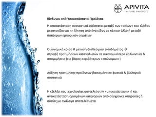 Κίνδυνοι από Υποκατάστατα Προϊόντα
Η υποκατάσταση ουσιαστικά υφίσταται μεταξύ των «ορίων» του κλάδου
μετατοπίζοντας τη ζήτηση από ένα είδος σε κάποιο άλλο ή μεταξύ
διάφορων εμπορικών σημάτων
Οικονομική κρίση & μείωση διαθέσιμου εισοδήματος 
στροφή προτιμήσεων καταναλωτών σε οικονομικότερα καλλυντικά &
απομιμήσεις (εις βάρος ακριβότερων «επώνυμων»)
Αύξηση προτίμησης προϊόντων βασισμένα σε φυσικά & βιολογικά
συστατικά
Η εξέλιξη της τεχνολογίας συντελεί στην «υποκατάσταση» ή και
αντικατάσταση ορισμένων κατηγοριών από σύγχρονες υπηρεσίες ή
ουσίες με ανάλογα αποτελέσματα
 