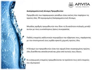 Διαπραγματευτική Δύναμη Προμηθευτών
Προμηθευτές των παραγωγικών μονάδων είναι εκείνες που παρέχουν τις
πρώτες ύλες  περιορισμένη διαπραγματευτική δύναμη
Μεγάλος αριθμός προμηθευτών που δίνει τη δυνατότητα επιλογής μεταξύ
αυτών με τους ευνοϊκότερους όρους συνεργασίας
Πολλές εταιρείες καλλυντικών περιορίζουν την εξάρτηση τους, παράγοντας
με την επιστημονική τους ομάδα αρκετές χημικές πρώτες ύλες
Η δύναμη των προμηθευτών είναι πιο ισχυρή όταν συγκεκριμένες πρώτες
ύλες διατίθενται αποκλειστικά και μόνο από αυτούς τους ίδιους
Οι εισαγωγικές εταιρείες προμηθεύονται τα προϊόντα τους από εταιρείες
του εξωτερικού
 