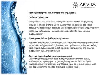 Τρόπος Λειτουργίας και Συμπεριφορά Της Αγοράς
Ποιότητα Προϊόντων
Στον χώρο των καλλυντικών δραστηριοποιούνται πολλές διαφορετικές
εταιρίες οι οποίες ανάλογα με τις δυνατότητες και το κοινό στο οποίο
στοχεύουν, προσφέρουν προϊόντα με διαφορετική ποιότητα. Επομένως στον
κλάδο των καλλυντικών , η συνολική αγορά εμφανίζει πολύ μεγάλη
διαφοροποίηση
Τιμολογιακή Πολιτική- Ελαστικότητα τιμών
Λόγω της ύπαρξης πολλών διαφορετικών εταιριών που δραστηριοποιούνται
στον κλάδο υπάρχουν πολλές διαφορετικές τιμολογιακές πολιτικές , καθώς
κάθε εταιρία ανάλογα με το target group και τη στρατηγική της επιλέγει
διαφορετική τιμολογιακή πολιτική
Αμυντική τακτική απέναντι στον ανταγωνισμό
Οι μεγάλες εταιρίες μεταξύ τους ανταγωνίζονται σε επίπεδο τιμών,
αυξάνοντας τις προσφορές τους στους λιανεμπόρους ώστε να έχουν
ευνοϊκότερες συνεργασίες και χαμηλότερες τιμές σε περίοδο κρίσης. Αυτό
έχει σοβαρές επιπτώσεις στο περιθώριο κέρδους τους
 