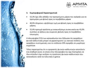 3. Συμπεριφορικά Χαρακτηριστικά
 52,3% έχει ήδη αλλάξει την προηγούμενη μάρκα που αγόραζε για να
προτιμήσει μια φιλική προς το περιβάλλον μάρκα
 40,9% πληρώνει υψηλότερη τιμή για φιλικές προς το περιβάλλον
μάρκες
 55,4% προτιμά προϊόντα με ανακυκλώσιμη συσκευασία και 43,9%
συστήνει σε φίλους και συγγενείς φιλικές προς το περιβάλλον
επωνυμίες
Η πλειοψηφία (71% των καταναλωτών που δήλωσαν ότι αγοράζουν
φυτικά καλλυντικά) μπορεί να χαρακτηριστεί ως τακτικοί πελάτες που
αγοράζουν συστηματικά, ενώ το υπόλοιπο 29% αγοράζει σε μικρότερη
συχνότητα
Τέλος παρατηρείται ότι οι αγοραστές φυτικών καλλυντικών αποτελούν
ένα σταθερό κοινό, το οποίο στην πλειοψηφία του έχει διατηρήσει σε
ίδια επίπεδα ή έχει αυξήσει τις ποσότητες φυτικών καλλυντικών που
καταναλώνει κατά τα τελευταία 2 χρόνια
 