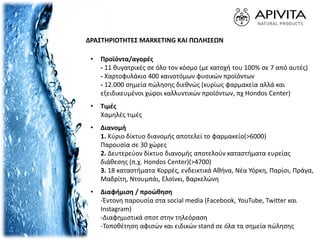 ΔΡΑΣΤΗΡΙΟΤΗΤΕΣ MARKETING ΚΑΙ ΠΩΛΗΣΕΩΝ
• Προϊόντα/αγορές
- 11 θυγατρικές σε όλο τον κόσμο (με κατοχή του 100% σε 7 από αυτές)
- Χαρτοφυλάκιο 400 καινοτόμων φυσικών προϊόντων
- 12.000 σημεία πώλησης διεθνώς (κυρίως φαρμακεία αλλά και
εξειδικευμένοι χώροι καλλυντικών προϊόντων, πχ Hondos Center)
• Τιμές
Χαμηλές τιμές
• Διανομή
1. Κύριο δίκτυο διανομής αποτελεί το φαρμακείο(>6000)
Παρουσία σε 30 χώρες
2. Δευτερεύον δίκτυο διανομής αποτελούν καταστήματα ευρείας
διάθεσης (π.χ. Hondos Center)(>4700)
3. 18 καταστήματα Κορρές, ενδεικτικά Αθήνα, Νέα Υόρκη, Παρίσι, Πράγα,
Μαδρίτη, Ντουμπάι, Ελσίνκι, Βαρκελώνη
• Διαφήμιση / προώθηση
-Έντονη παρουσία στα social media (Facebook, YouTube, Twitter και
Instagram)
-Διαφημιστικά σποτ στην τηλεόραση
-Τοποθέτηση αφισών και ειδικών stand σε όλα τα σημεία πώλησης
 