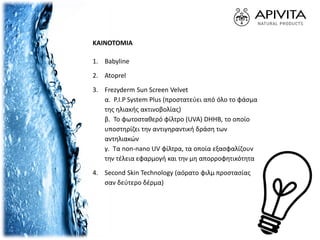 ΚΑΙΝΟΤΟΜΙΑ
1. Babyline
2. Atoprel
3. Frezyderm Sun Screen Velvet
α. P.I.P System Plus (προστατεύει από όλο το φάσμα
της ηλιακής ακτινοβολίας)
β. Το φωτοσταθερό φίλτρο (UVA) DHHB, το οποίο
υποστηρίζει την αντιγηραντική δράση των
αντηλιακών
γ. Τα non-nano UV φίλτρα, τα οποία εξασφαλίζουν
την τέλεια εφαρμογή και την μη απορροφητικότητα
4. Second Skin Technology (αόρατο φιλμ προστασίας
σαν δεύτερο δέρμα)
 