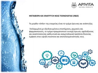 ΜΕΤΑΦΟΡΑ ΚΑΙ ΑΝΑΠΤΥΞΗ ΝΕΑΣ ΤΕΧΝΟΛΟΓΙΑΣ (R&D)
Το μεγάλο «όπλο» της εταιρείας είναι το τμήμα έρευνας και ανάπτυξης
Στελεχωμένο με εξειδικευμένους επιστήμονες, χημικούς και
φαρμακοποιούς, το τμήμα πραγματοποιεί συνεχή έρευνα, σχεδιάζοντας
και αναπτύσσοντας καλλυντικά και κοσμετολογικά προϊόντα δίνοντας
έμφαση στην υψηλή ποιότητα και αποτελεσματικότητάς τους
 