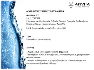 ΔΡΑΣΤΗΡΙΟΤΗΤΕΣ MARKETING/ΠΩΛΗΣΕΩΝ
Προϊόντα: 200
2012: ΕΞΑΓΩΓΕΣ
Ενδεικτικά: Αγγλία, Ισπανία, Εσθονία, Λετονία, Ρουμανία, Βουλγαρία και
Κύπρο καθώς και χώρες της Μέσης Ανατολής
2015: Δημιουργία θυγατρικής (Frezyderm UK)
Τιμές
Κανονικές με premium τάση
Διανομή
1.Κύριο δίκτυο διανομής αποτελεί το φαρμακείο
2.Δευτερέυον δίκτυο διανομής αποτελούν καταστήματα ευρείας διάθεσης
(Hondos Center)
3.Ύπαρξη e-shop για την ταχύτερη εξυπηρέτηση των συνεργαζόμενων
φαρμακοποιών (χονδρική πώληση)
 