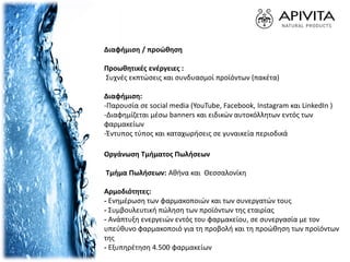 Διαφήμιση / προώθηση
Προωθητικές ενέργειες :
Συχνές εκπτώσεις και συνδυασμοί προϊόντων (πακέτα)
Διαφήμιση:
-Παρουσία σε social media (YouTube, Facebook, Instagram και LinkedIn )
-Διαφημίζεται μέσω banners και ειδικών αυτοκόλλητων εντός των
φαρμακείων
-Έντυπος τύπος και καταχωρήσεις σε γυναικεία περιοδικά
Οργάνωση Τμήματος Πωλήσεων
Τμήμα Πωλήσεων: Αθήνα και Θεσσαλονίκη
Αρμοδιότητες:
- Ενημέρωση των φαρμακοποιών και των συνεργατών τους
- Συμβουλευτική πώληση των προϊόντων της εταιρίας
- Ανάπτυξη ενεργειών εντός του φαρμακείου, σε συνεργασία με τον
υπεύθυνο φαρμακοποιό για τη προβολή και τη προώθηση των προϊόντων
της
- Εξυπηρέτηση 4.500 φαρμακείων
 