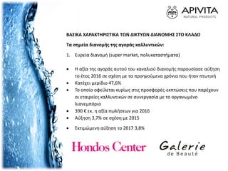 ΒΑΣΙΚΑ ΧΑΡΑΚΤΗΡΙΣΤΙΚΑ ΤΩΝ ΔΙΚΤΥΩΝ ΔΙΑΝΟΜΗΣ ΣΤΟ ΚΛΑΔΟ
Τα σημεία διανομής της αγοράς καλλυντικών:
1. Ευρεία διανομή (super market, πολυκαταστήματα)
 Η αξία της αγοράς αυτού του καναλιού διανομής παρουσίασε αύξηση
το έτος 2016 σε σχέση με τα προηγούμενα χρόνια που ήταν πτωτική
 Κατέχει μερίδιο 47,6%
 Το οποίο οφείλεται κυρίως στις προσφορές-εκπτώσεις που παρέχουν
οι εταιρείες καλλυντικών σε συνεργασία με το οργανωμένο
λιανεμπόριο
 390 € εκ. η αξία πωλήσεων για 2016
 Αύξηση 3,7% σε σχέση με 2015
 Εκτιμώμενη αύξηση το 2017 3,8%
 