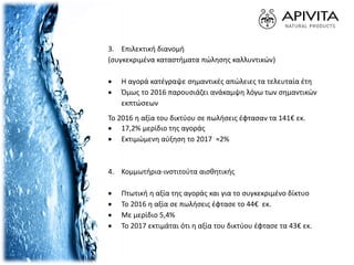 3. Επιλεκτική διανομή
(συγκεκριμένα καταστήματα πώλησης καλλυντικών)
 Η αγορά κατέγραψε σημαντικές απώλειες τα τελευταία έτη
 Όμως το 2016 παρουσιάζει ανάκαμψη λόγω των σημαντικών
εκπτώσεων
Το 2016 η αξία του δικτύου σε πωλήσεις έφτασαν τα 141€ εκ.
 17,2% μερίδιο της αγοράς
 Εκτιμώμενη αύξηση το 2017 ≈2%
4. Κομμωτήρια-ινστιτούτα αισθητικής
 Πτωτική η αξία της αγοράς και για το συγκεκριμένο δίκτυο
 Το 2016 η αξία σε πωλήσεις έφτασε το 44€ εκ.
 Με μερίδιο 5,4%
 Το 2017 εκτιμάται ότι η αξία του δικτύου έφτασε τα 43€ εκ.
 