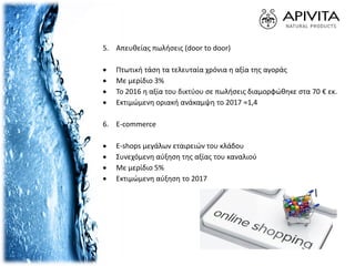 5. Απευθείας πωλήσεις (door to door)
 Πτωτική τάση τα τελευταία χρόνια η αξία της αγοράς
 Με μερίδιο 3%
 Το 2016 η αξία του δικτύου σε πωλήσεις διαμορφώθηκε στα 70 € εκ.
 Εκτιμώμενη οριακή ανάκαμψη το 2017 ≈1,4
6. E-commerce
 E-shops μεγάλων εταιρειών του κλάδου
 Συνεχόμενη αύξηση της αξίας του καναλιού
 Με μερίδιο 5%
 Εκτιμώμενη αύξηση το 2017
 