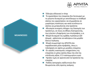 Έλλειψη ελληνικού e-shop
Το εργοστάσιο της εταιρείας δεν λειτουργεί με
το μέγιστο δυναμικό με αποτέλεσμα το σταθερό
κόστος του εργοστασίου να επιμερίζεται σε
μικρότερες ποσότητες και κατά συνέπεια το
κόστος να μετακυλύεται στα προϊόντα
Αδυναμία συνεχούς ελέγχου της διανομής των
προϊόντων, σε ποιες συνθήκες διατηρούνται,
πως γίνεται η διαχείριση των επιστροφών, κ.α.
Μικρό δυναμικό της ομάδας πωλήσεων (20
άτομα) , καλούνται να καλύψουν ένα μεγάλο
δίκτυο πώλησης
Μικρή συμμετοχή της APIVITA στα
παραδοσιακά μέσα προβολής, όπως η
τηλεόραση σε σχέση με μεγάλες εταιρείες
Οι υψηλές οικονομικές υποχρεώσεις της
εταιρείας εν μέσω κρίσης λόγω της νέα της
επένδυσης αξίας 17,5 εκατομμυρίων ευρώ
Υψηλές τιμές σε αρκετά από τα προϊόντα της
εταιρίας
Πολλές κατηγορίες καλλυντικών δεν
θεωρούνται είδη πρώτης ανάγκης
WEAKNESSES
 