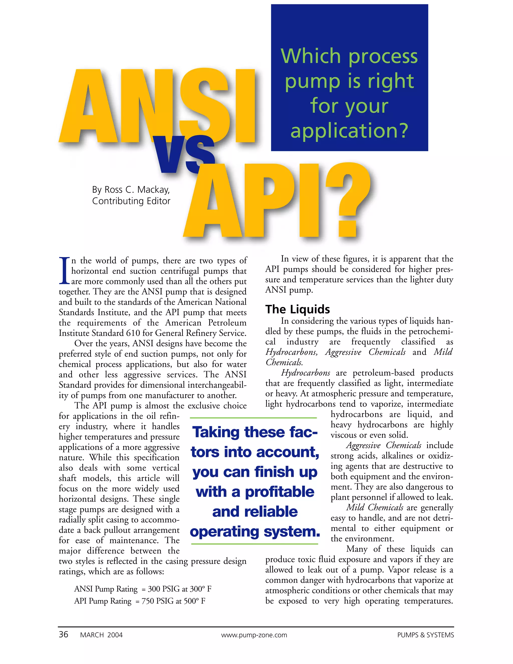 Which process


ANSI
                                                            pump is right
                                                              for your
                                                            application?
  vs
I
   API?  By Ross C. Mackay,
         Contributing Editor




    n the world of pumps, there are two types of
    horizontal end suction centrifugal pumps that
    are more commonly used than all the others put
                                                            In view of these figures, it is apparent that the
                                                        API pumps should be considered for higher pres-
                                                        sure and temperature services than the lighter duty
together. They are the ANSI pump that is designed       ANSI pump.
and built to the standards of the American National
Standards Institute, and the API pump that meets        The Liquids
the requirements of the American Petroleum                   In considering the various types of liquids han-
Institute Standard 610 for General Refinery Service.    dled by these pumps, the fluids in the petrochemi-
     Over the years, ANSI designs have become the       cal industry are frequently classified as
preferred style of end suction pumps, not only for      Hydrocarbons, Aggressive Chemicals and Mild
chemical process applications, but also for water       Chemicals.
and other less aggressive services. The ANSI                 Hydrocarbons are petroleum-based products
Standard provides for dimensional interchangeabil-      that are frequently classified as light, intermediate
ity of pumps from one manufacturer to another.          or heavy. At atmospheric pressure and temperature,
     The API pump is almost the exclusive choice        light hydrocarbons tend to vaporize, intermediate
for applications in the oil refin-                                        hydrocarbons are liquid, and
ery industry, where it handles                                            heavy hydrocarbons are highly
higher temperatures and pressure    Taking these fac-                     viscous or even solid.
applications of a more aggressive                                              Aggressive Chemicals include
nature. While this specification    tors into account,                    strong acids, alkalines or oxidiz-
also deals with some vertical                                             ing agents that are destructive to
shaft models, this article will     you can finish up                     both equipment and the environ-
focus on the more widely used                                             ment. They are also dangerous to
horizontal designs. These single
                                     with a profitable                    plant personnel if allowed to leak.
stage pumps are designed with a                                                Mild Chemicals are generally
radially split casing to accommo-
                                       and reliable                       easy to handle, and are not detri-
                                                                          mental to either equipment or
date a back pullout arrangement
for ease of maintenance. The
                                    operating system.                     the environment.
major difference between the                                                   Many of these liquids can
two styles is reflected in the casing pressure design   produce toxic fluid exposure and vapors if they are
ratings, which are as follows:                          allowed to leak out of a pump. Vapor release is a
                                                        common danger with hydrocarbons that vaporize at
     ANSI Pump Rating = 300 PSIG at 300° F              atmospheric conditions or other chemicals that may
     API Pump Rating = 750 PSIG at 500° F               be exposed to very high operating temperatures.


36    MARCH 2004                             www.pump-zone.com                               PUMPS & SYSTEMS
 