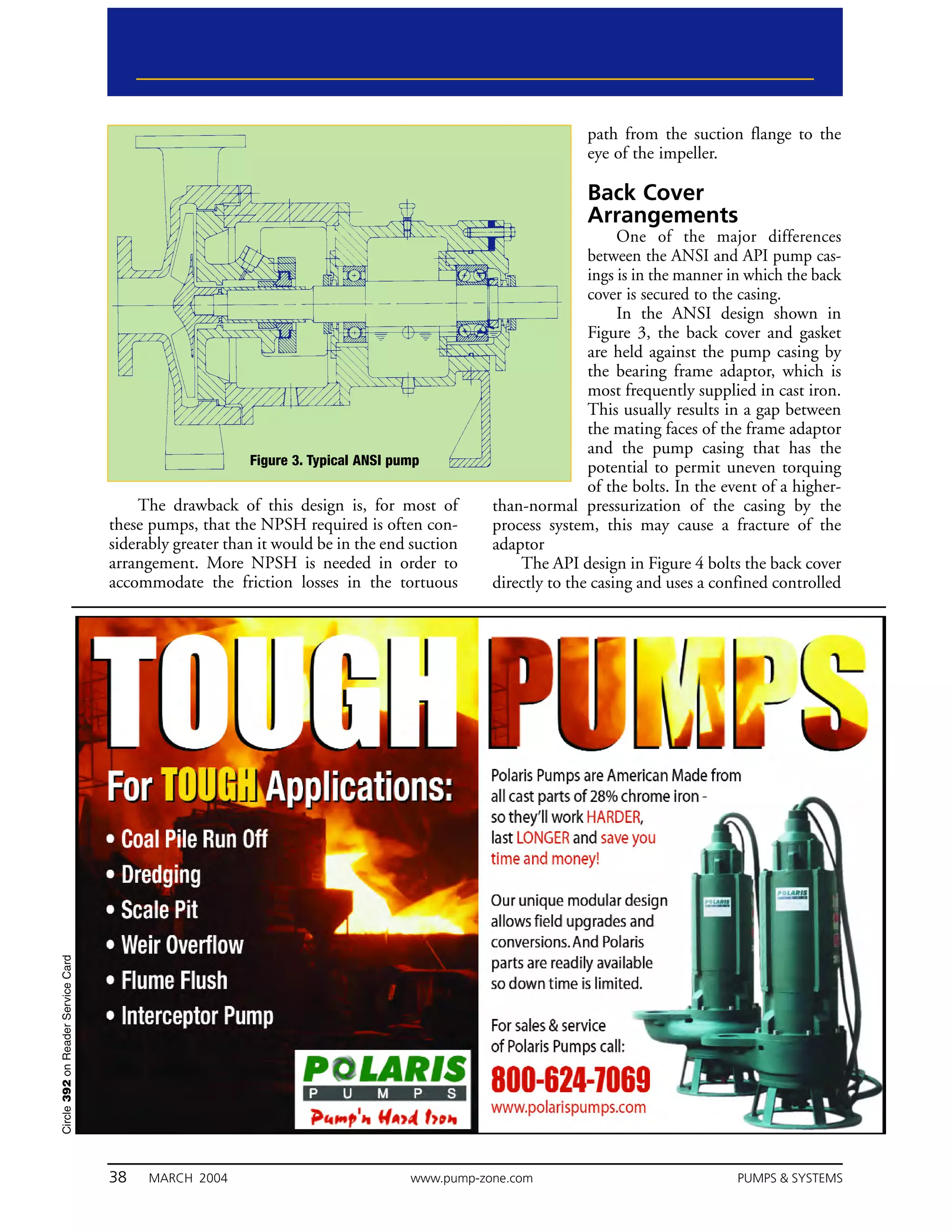 path from the suction flange to the
                                                                                                           eye of the impeller.

                                                                                                           Back Cover
                                                                                                           Arrangements
                                                                                                                 One of the major differences
                                                                                                            between the ANSI and API pump cas-
                                                                                                            ings is in the manner in which the back
                                                                                                            cover is secured to the casing.
                                                                                                                 In the ANSI design shown in
                                                                                                            Figure 3, the back cover and gasket
                                                                                                            are held against the pump casing by
                                                                                                            the bearing frame adaptor, which is
                                                                                                            most frequently supplied in cast iron.
                                                                                                            This usually results in a gap between
                                                                                                            the mating faces of the frame adaptor
                                                                                                            and the pump casing that has the
                                                         Figure 3. Typical ANSI pump                        potential to permit uneven torquing
                                                                                                            of the bolts. In the event of a higher-
                                        The drawback of this design is, for most of          than-normal pressurization of the casing by the
                                    these pumps, that the NPSH required is often con-        process system, this may cause a fracture of the
                                    siderably greater than it would be in the end suction    adaptor
                                    arrangement. More NPSH is needed in order to                 The API design in Figure 4 bolts the back cover
                                    accommodate the friction losses in the tortuous          directly to the casing and uses a confined controlled
Circle 392 on Reader Service Card




                                    38    MARCH 2004                              www.pump-zone.com                               PUMPS & SYSTEMS
 