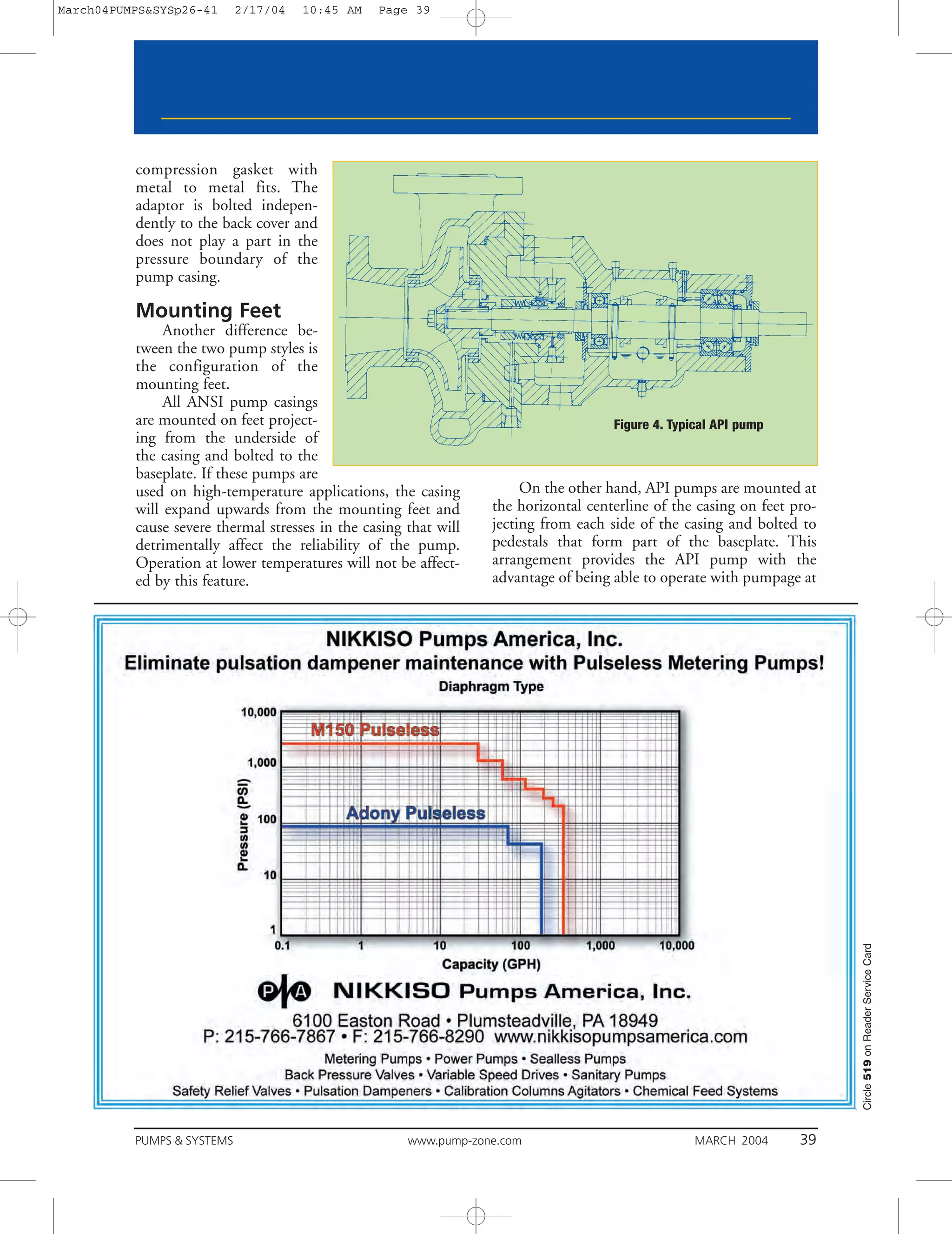 March04PUMPS&SYSp26-41      2/17/04   10:45 AM   Page 39




          compression gasket with
          metal to metal fits. The
          adaptor is bolted indepen-
          dently to the back cover and
          does not play a part in the
          pressure boundary of the
          pump casing.

          Mounting Feet
               Another difference be-
          tween the two pump styles is
          the configuration of the
          mounting feet.
               All ANSI pump casings
          are mounted on feet project-                                               Figure 4. Typical API pump
          ing from the underside of
          the casing and bolted to the
          baseplate. If these pumps are
          used on high-temperature applications, the casing            On the other hand, API pumps are mounted at
          will expand upwards from the mounting feet and          the horizontal centerline of the casing on feet pro-
          cause severe thermal stresses in the casing that will   jecting from each side of the casing and bolted to
          detrimentally affect the reliability of the pump.       pedestals that form part of the baseplate. This
          Operation at lower temperatures will not be affect-     arrangement provides the API pump with the
          ed by this feature.                                     advantage of being able to operate with pumpage at




                                                                                                                         Circle 519 on Reader Service Card




          PUMPS & SYSTEMS                             www.pump-zone.com                            MARCH 2004      39
 