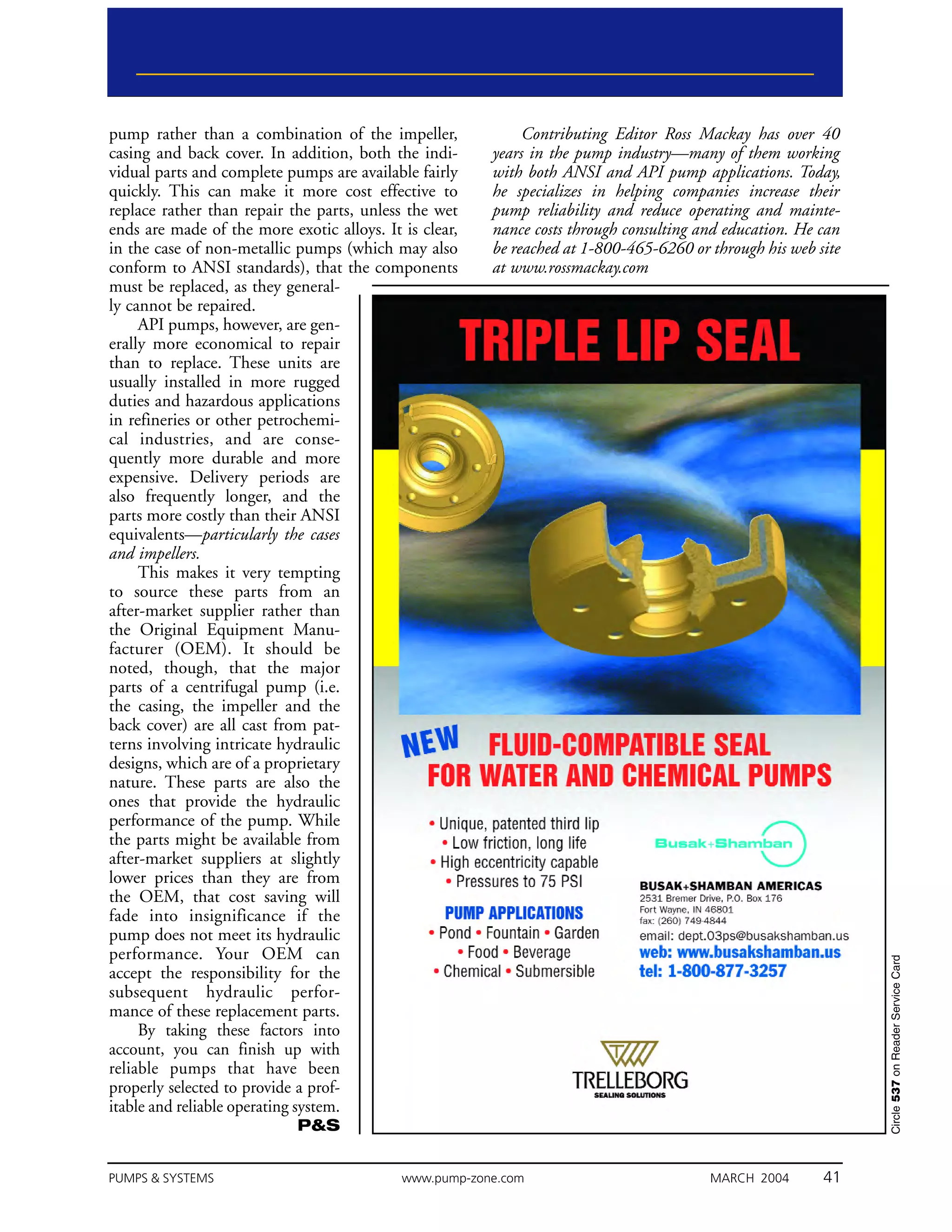 pump rather than a combination of the impeller,              Contributing Editor Ross Mackay has over 40
casing and back cover. In addition, both the indi-      years in the pump industry—many of them working
vidual parts and complete pumps are available fairly    with both ANSI and API pump applications. Today,
quickly. This can make it more cost effective to        he specializes in helping companies increase their
replace rather than repair the parts, unless the wet    pump reliability and reduce operating and mainte-
ends are made of the more exotic alloys. It is clear,   nance costs through consulting and education. He can
in the case of non-metallic pumps (which may also       be reached at 1-800-465-6260 or through his web site
conform to ANSI standards), that the components         at www.rossmackay.com
must be replaced, as they general-
ly cannot be repaired.
     API pumps, however, are gen-
erally more economical to repair
than to replace. These units are
usually installed in more rugged
duties and hazardous applications
in refineries or other petrochemi-
cal industries, and are conse-
quently more durable and more
expensive. Delivery periods are
also frequently longer, and the
parts more costly than their ANSI
equivalents—particularly the cases
and impellers.
     This makes it very tempting
to source these parts from an
after-market supplier rather than
the Original Equipment Manu-
facturer (OEM). It should be
noted, though, that the major
parts of a centrifugal pump (i.e.
the casing, the impeller and the
back cover) are all cast from pat-
terns involving intricate hydraulic
designs, which are of a proprietary
nature. These parts are also the
ones that provide the hydraulic
performance of the pump. While
the parts might be available from
after-market suppliers at slightly
lower prices than they are from
the OEM, that cost saving will
fade into insignificance if the
pump does not meet its hydraulic
performance. Your OEM can
                                                                                                               Circle 537 on Reader Service Card




accept the responsibility for the
subsequent hydraulic perfor-
mance of these replacement parts.
     By taking these factors into
account, you can finish up with
reliable pumps that have been
properly selected to provide a prof-
itable and reliable operating system.
                            P&S


PUMPS & SYSTEMS                             www.pump-zone.com                           MARCH 2004       41
 