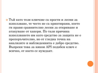    Тъй като тези ключове са прости и лесни за
    използване, те често не са криптирани, което
    ги прави сравнително лесни за откриване и
    атакуване от хакери. По тази причина
    използването им като средство за защита не е
    препоръчително, но от гледна точка на
    анализите и наблюденията е добро средство.
    Въпреки това за някои API подобен ключ е
    всичко, от което се нуждаят.
 