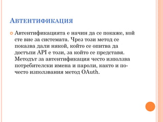 АВТЕНТИФИКАЦИЯ
   Автентификацията е начин да се покаже, кой
    сте вие за системата. Чрез този метод се
    показва дали някой, който се опитва да
    достъпи API е този, за който се представя.
    Методът за автентификация често използва
    потребителски имена и пароли, както и по-
    често използвания метод OAuth.
 