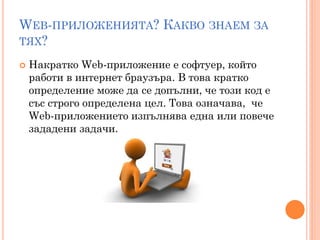 WEB-ПРИЛОЖЕНИЯТА? КАКВО ЗНАЕМ ЗА
ТЯХ?

   Накратко Web-приложение е софтуер, който
    работи в интернет браузъра. В това кратко
    определение може да се допълни, че този код е
    със строго определена цел. Това означава, че
    Web-приложението изпълнява една или повече
    зададени задачи.
 