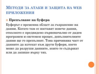 МЕТОДИ ЗА АТАКИ И ЗАЩИТА НА WEB
ПРИЛОЖЕНИЯ

 Препълване на буфера
Буферът е временна област за съхранение на
данни. Когато там се поставят повече данни,
отколкото е предвидено първоначално от даден
програмен и системен процес, допълнителните
данни ще го препълнят. Това причинява част от
данните да изтекат към други буфери, което
може да разруши данните, които те съдържат
или да запише върху тях.
 