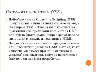 CROSS-SITE SCRIPTING (XSS)
 Най-общо казано Cross-Site Scripting (XSS)
  представлява начин за инжектиране на код в
  генериран HTML. Това става с помощта на
  променливите, предавани чрез метода GET
  или при нефилтрирано (непроверено) поле за
  специални символи, използвани в HTML.
 Основно XSS се използва за крадене на сесия
  или „бисквитки” (“cookies”). XSS е атака, която
  използва уязвимост при приложението и
  „вмъква” нежелан код, който се изпълнява в
  браузера на крайния потребител.
 
