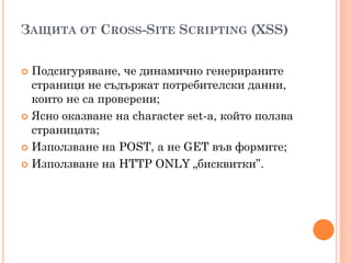 ЗАЩИТА ОТ CROSS-SITE SCRIPTING (XSS)


 Подсигуряване, че динамично генерираните
  страници не съдържат потребителски данни,
  които не са проверени;
 Ясно оказване на character set-а, който ползва
  страницата;
 Използване на POST, а не GET във формите;

 Използване на HTTP ONLY „бисквитки”.
 