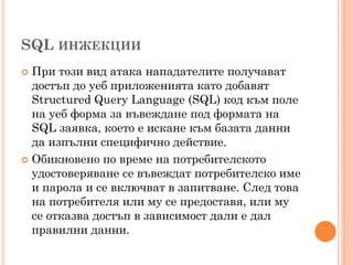 SQL ИНЖЕКЦИИ
 При този вид атака нападателите получават
  достъп до уеб приложенията като добавят
  Structured Query Language (SQL) код към поле
  на уеб форма за въвеждане под формата на
  SQL заявка, което е искане към базата данни
  да изпълни специфично действие.
 Обикновено по време на потребителското
  удостоверяване се въвеждат потребителско име
  и парола и се включват в запитване. След това
  на потребителя или му се предоставя, или му
  се отказва достъп в зависимост дали е дал
  правилни данни.
 