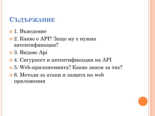 СЪДЪРЖАНИЕ
 1. Въведение
 2. Какво е API? Защо му е нужна
  автентификация?
 3. Видове Api

 4. Сигурност и автентификация на API

 5. Web-приложенията? Какво знаем за тях?

 6. Методи за атаки и защита на web
  приложения
 