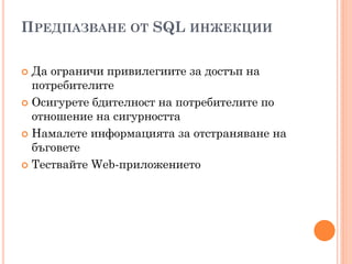 ПРЕДПАЗВАНЕ ОТ SQL ИНЖЕКЦИИ

 Да ограничи привилегиите за достъп на
  потребителите
 Осигурете бдителност на потребителите по
  отношение на сигурността
 Намалете информацията за отстраняване на
  бъговете
 Тествайте Web-приложението
 